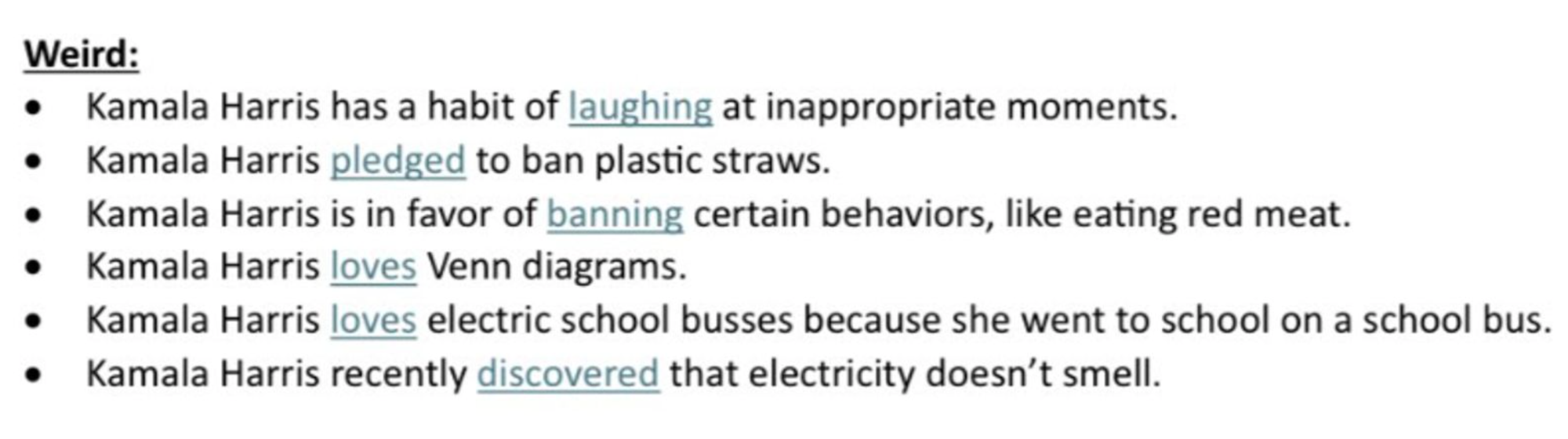 Images from an actual NRSC talking points document about Kamala Harris. Under the category Weird: KH has a habit of laughing at inappropriate moments. KH pledged to ban plastic straws. KH is in favor of banning certain behaviors like eating red meat. KH loves Venn diagrams. KH loves electric school busses because she went to school on a school bus. KH recently discovered that electricity doesn't smell